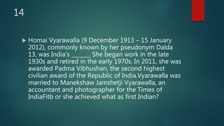 14
 Homai Vyarawalla (9 December 1913 – 15 January
2012), commonly known by her pseudonym Dalda
13, was India's _______ She began work in the late
1930s and retired in the early 1970s. In 2011, she was
awarded Padma Vibhushan, the second highest
civilian award of the Republic of India.Vyarawalla was
married to Manekshaw Jamshetji Vyarawalla, an
accountant and photographer for the Times of
IndiaFitb or she achieved what as first Indian?
 