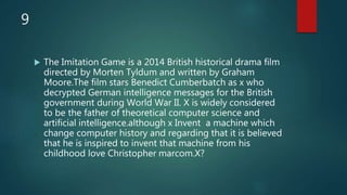 9
 The Imitation Game is a 2014 British historical drama film
directed by Morten Tyldum and written by Graham
Moore.The film stars Benedict Cumberbatch as x who
decrypted German intelligence messages for the British
government during World War II. X is widely considered
to be the father of theoretical computer science and
artificial intelligence.although x Invent a machine which
change computer history and regarding that it is believed
that he is inspired to invent that machine from his
childhood love Christopher marcom.X?
 