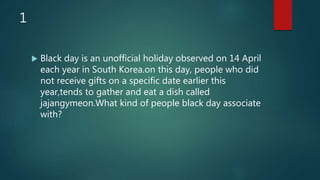 1
 Black day is an unofficial holiday observed on 14 April
each year in South Korea.on this day, people who did
not receive gifts on a specific date earlier this
year,tends to gather and eat a dish called
jajangymeon.What kind of people black day associate
with?
 
