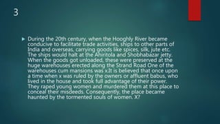 3
 During the 20th century, when the Hooghly River became
conducive to facilitate trade activities, ships to other parts of
India and overseas, carrying goods like spices, silk, jute etc.
The ships would halt at the Ahiritola and Shobhabazar jetty.
When the goods got unloaded, these were preserved at the
huge warehouses erected along the Strand Road One of the
warehouses cum mansions was x.It is believed that once upon
a time when x was ruled by the owners or affluent babus, who
lived in the house and took full advantage of their power.
They raped young women and murdered them at this place to
conceal their misdeeds. Consequently, the place became
haunted by the tormented souls of women. X?
 