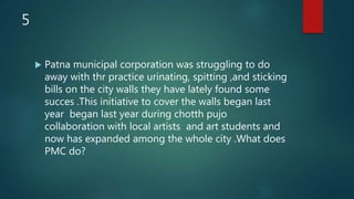 5
 Patna municipal corporation was struggling to do
away with thr practice urinating, spitting ,and sticking
bills on the city walls they have lately found some
succes .This initiative to cover the walls began last
year began last year during chotth pujo
collaboration with local artists and art students and
now has expanded among the whole city .What does
PMC do?
 