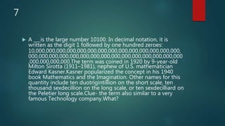7
 A ___is the large number 10100. In decimal notation, it is
written as the digit 1 followed by one hundred zeroes:
10,000,000,000,000,000,000,000,000,000,000,000,000,000,000,
000,000,000,000,000,000,000,000,000,000,000,000,000,000,000
,000,000,000,000.The term was coined in 1920 by 9-year-old
Milton Sirotta (1911–1981), nephew of U.S. mathematician
Edward Kasner.Kasner popularized the concept in his 1940
book Mathematics and the Imagination. Other names for this
quantity include ten duotrigintillion on the short scale, ten
thousand sexdecillion on the long scale, or ten sexdecilliard on
the Peletier long scale.Clue- the term also similar to a very
famous Technology company.What?
 