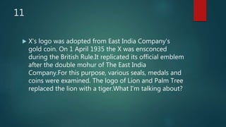 11
 X's logo was adopted from East India Company's
gold coin. On 1 April 1935 the X was ensconced
during the British Rule.It replicated its official emblem
after the double mohur of The East India
Company.For this purpose, various seals, medals and
coins were examined. The logo of Lion and Palm Tree
replaced the lion with a tiger.What I'm talking about?
 