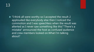 13
 "I think all were worthy so I accepted the result ,I
applouded like everybody else then I noticed the
commotion and I was speechless when the result was
alterted as I never saw something like this""There's a
mistake" announced the host as confused audience
and crew members looked on.What I'm talking
about?
 