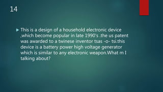 14
 This is a design of a household electronic device
,which become popular in late 1990's .the us patent
was awarded to a twinese inventor tsas -o- tsi.this
device is a battery power high voltage generator
which is similar to any electronic weapon.What m I
talking about?
 