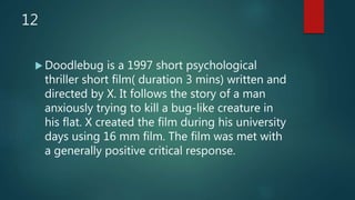 12
 Doodlebug is a 1997 short psychological
thriller short film( duration 3 mins) written and
directed by X. It follows the story of a man
anxiously trying to kill a bug-like creature in
his flat. X created the film during his university
days using 16 mm film. The film was met with
a generally positive critical response.
 