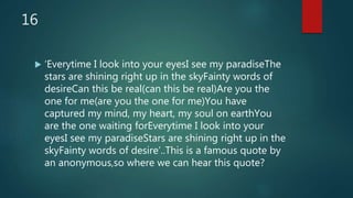 16
 ‘Everytime I look into your eyesI see my paradiseThe
stars are shining right up in the skyFainty words of
desireCan this be real(can this be real)Are you the
one for me(are you the one for me)You have
captured my mind, my heart, my soul on earthYou
are the one waiting forEverytime I look into your
eyesI see my paradiseStars are shining right up in the
skyFainty words of desire’..This is a famous quote by
an anonymous,so where we can hear this quote?
 