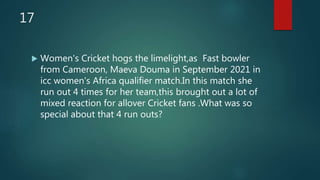 17
 Women's Cricket hogs the limelight,as Fast bowler
from Cameroon, Maeva Douma in September 2021 in
icc women's Africa qualifier match.In this match she
run out 4 times for her team,this brought out a lot of
mixed reaction for allover Cricket fans .What was so
special about that 4 run outs?
 