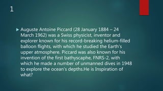 1
 Auguste Antoine Piccard (28 January 1884 – 24
March 1962) was a Swiss physicist, inventor and
explorer known for his record-breaking helium-filled
balloon flights, with which he studied the Earth's
upper atmosphere. Piccard was also known for his
invention of the first bathyscaphe, FNRS-2, with
which he made a number of unmanned dives in 1948
to explore the ocean's depths.He is Inspiration of
what?
 
