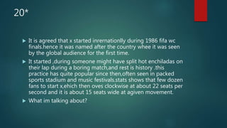 20*
 It is agreed that x started inrernationlly during 1986 fifa wc
finals.hence it was named after the country whee it was seen
by the global audience for the first time.
 It started ,during someone might have split hot enchiladas on
their lap during a boring match,and rest is history .this
practice has quite popular since then,often seen in packed
sports stadium and music festivals.stats shows that few dozen
fans to start x,ehich then oves clockwise at about 22 seats per
second and it is about 15 seats wide at agiven movement.
 What im talking about?
 