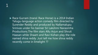 1
 Race Gurram (transl. Race Horse) is a 2014 Indian
Telugu-language action comedy film directed by
Surender Reddy and produced by Nallamalupu
Srinivas under his banner Sri Lakshmi Narasimha
Productions.The film stars Allu Arjun and Shruti
Haasan while Shaam and Ravi Kishan play the role
named shiva reddy .Just tell me how shiva reddy
recently come in limelight ??
 