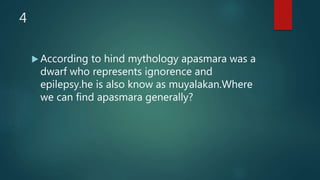 4
 According to hind mythology apasmara was a
dwarf who represents ignorence and
epilepsy.he is also know as muyalakan.Where
we can find apasmara generally?
 