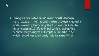 5
 During an odi between India and South Africa in
match 2021,an international Indian cricketer created a
world record by becoming the first ever cricketer to
hit consecutive 10 fifties in odi while chasing.Also
become the youngest T20 captain for india in t20
which record was previously held by raina.Who?
 