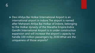 6
 Devi Ahilya Bai Holkar International Airport is an
international airport in indore.The airport is named
after Maharani Ahilya Bai Holkar of Indore, belonging
to the Holkar dynasty of the Maratha Empire.Indira
Gandhi International Airport is in under construction
expansion and will increase the airport's capacity to
handle 100 million passengers by 2030.What are the
uniqueness of those airports?
 
