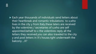 8
 Each year thousands of individuals send letters about
their heartbreak and romantic tribulations to x,who
lives in the city y from Italy.these laters are received
by the volentires / secretaries of x,who are self
appointed.behalf to x the volentires reply all the
letters they received.you can also traveled to the city
y and post letters in X's house,right underneath the
balcony ...X?
 