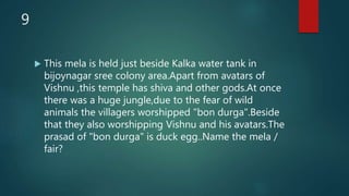 9
 This mela is held just beside Kalka water tank in
bijoynagar sree colony area.Apart from avatars of
Vishnu ,this temple has shiva and other gods.At once
there was a huge jungle,due to the fear of wild
animals the villagers worshipped "bon durga".Beside
that they also worshipping Vishnu and his avatars.The
prasad of "bon durga" is duck egg..Name the mela /
fair?
 