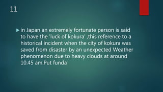 11
 in Japan an extremely fortunate person is said
to have the 'luck of kokura' ,this reference to a
historical incident when the city of kokura was
saved from disaster by an unexpected Weather
phenomenon due to heavy clouds at around
10.45 am.Put funda
 