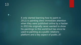 13
 .
X only started learning how to paint in
2012.x's painting drew immediate attention
when they were published online by a hacker
in 2013.He originally never wanted to show
his paintings to this world but has since he
used to painting as a public relations
platform and a key aspect of public..X?
 