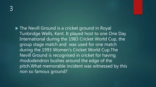 3
 The Nevill Ground is a cricket ground in Royal
Tunbridge Wells, Kent. It played host to one One Day
International during the 1983 Cricket World Cup, the
group stage match and was used for one match
during the 1993 Women's Cricket World Cup.The
Nevill Ground is recognised in cricket for having
rhododendron bushes around the edge of the
pitch.What memorable incident was witnessed by this
non so famous ground?
 
