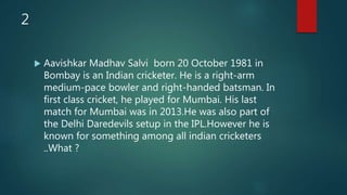 2
 Aavishkar Madhav Salvi born 20 October 1981 in
Bombay is an Indian cricketer. He is a right-arm
medium-pace bowler and right-handed batsman. In
first class cricket, he played for Mumbai. His last
match for Mumbai was in 2013.He was also part of
the Delhi Daredevils setup in the IPL.However he is
known for something among all indian cricketers
..What ?
 