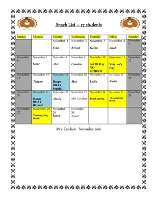Snack List – 17 students
Mrs. Creehan November 2016
Sunday Monday Tuesday Wednesday Thursday Friday Saturday
November 1
Ecin
November 2
Bristol
November 3
Gavin
November 4
Lilah
November
5
November
6
November 7
Gage
November 8
Alex
November 9
Camden
November 10
Act 80 Day
NO
SCHOOL
November 11
Veteran’s
Day
November
12
November
13
November 14
Teagan
November 15
Happy
BDAY
Sophia!
November 16
Matt
November 17
Lydia
November 18
Nadia
November
19
November
20
November 21
Happy
BDAY
Bryson!
November 22
Alexia
November 23
Mrs. Creehan
November 24
Thanksgiving
November 25
Thanksgiving
Break
November
26
November
27
November 28
Thanksgiving
Break
November
29
Laura
November
30
Wyatt