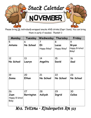 Snack Calendar
                        November
Please bring 24 individually wrapped snacks AND drinks (Capri Suns). You can bring
                       them in early if needed. Thanks! 

     Monday         Tuesday Wednesday Thursday                       Friday
   5               6              7               8               9
   Antonio         No School      Eli             Lucas           Bryan
                                  Happy Bday!     Happy Bday!    Happy B-lated
                                                                 Bday!


   12              13             14              15              16
   No School       Lauryn         Angelita        David           Saul




   19              20             21              22              23
   Jenna           Ethan          No School       No School       No School




   26              27             28              29              30
   Juan            Barrington     Aaliyah         Ingrid          Cailee
   Happy B-lated
   Bday


          Mrs. Teitsma – Kindergarten Rm 313
 