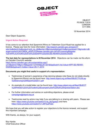 OBJECT 
PO BOX 71619 
LONDON 
E17 0RA 
18 November 2014 
Dear Object Supporter, 
Urgent Action Required 
It has come to our attention that Spearmint Rhino on Tottenham Court Road has applied for a 
licence. Please see here for more information: http://search.camden.gov.uk/search? 
site=lra&client=lra&output=xml_no_dtd&entqr=0&proxystylesheet=lra&proxyreload=1&gmode=v&t 
arget=cache%3A1CMG4_qlGtYJ%3Awww.camden.gov.uk%2FLicensingRegister 
%2FAPPLICATION%253Fref%253DAPP%25255CSE-RENW%25255C00285 
The last date for representations is 26 November 2014. Objections can be made via this eform 
on Camden Council’s website: 
https://forms.camden.gov.uk/cus/servlet/ep.app? 
ut=X&admin=N&prv=N&typeId=137444&auth=201&Applicant1.hid.Value=APP-SE-RENW- 
00285&Applicant1.hidden.Value=26.11.2014 
Documents you might find useful in support of a representation: 
· Testimonies of women’s experience of lap dancing (please note these do not relate directly 
to Spearmint Rhino) can be found here: http://www.object.org.uk/files/OBJECT%20Lap 
%20Dancing%20Report%202011.pdf 
· An example of a model letter can be found here: http://www.object.org.uk/files/OBJECT 
%20PHASE%203%20Toolkit%20Example%20of%20full%20representation.doc 
· For further information and advice on submitting objections, please email 
campaigns@object.org.uk 
· Testimonies read by actors may help if you are talking to or sharing with peers. Please see 
here: https://www.youtube.com/watch?v=je_8pTgpepU and here: 
https://www.youtube.com/watch?v=-ZtP3u2PxZo 
We hope that you will take action to register your objections to the licence renewal, and support 
this important campaign. 
With thanks, as always, for your support, 
Roz Hardie 
Chief Executive Officer 
