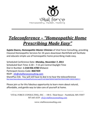 Teleconference – “Homeopathic Home Prescribing Made Easy” <br />Sujata Owens, Homeopathic Master Clinician of Vital Force Consulting, providing Classical Homeopathic Services for 24 years downtown Northfield will facilitate and educate simple use of homeopathic home prescribing made easy. <br />Scheduled Conference Date: Monday, November 7, 2011 <br />Scheduled Start Time: 6:30 – 7:15 pm Central Daylight Time <br />Dial-in Number: 1-218-936-4700 Midwest <br />Participant Access Code: 8667359<br />RSVP:  vfc@vitalforceconsulting.com<br />SharePlus link:  You will still have to dial in to hear the teleconference<br />http://www.freeconference.com/SharePlusConnect.aspx?E=efc7a9a47905fc615db9764b769241b5&B=10825412&AC=1<br />Please join us for this fabulous opportunity to learn more about natural, affordable, and gentle way to take care of yourself at home. <br />VITAL FORCE CONSULTING, INC. ~ 108 E. Third Street ~ Northfield, MN 55057 507.645.4329  vfc@vitalforceconsulting.com<br /> www.vitalforceconsulting.com<br />