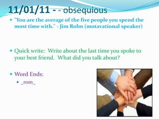 11/01/11 - - obsequious  "You are the average of the five people you spend the most time with." - Jim Rohn(motavational speaker) Quick write:  Write about the last time you spoke to your best friend.  What did you talk about? Word Ends: _rom_ 