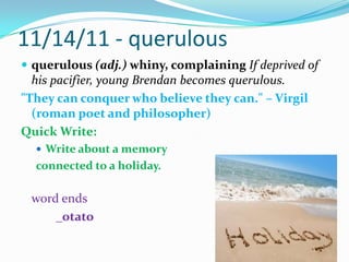 11/14/11 - querulousquerulous (adj.) whiny, complaining If deprived of his pacifier, young Brendanbecomes querulous."They can conquer who believe they can." – Virgil (roman poet and philosopher)Quick Write:Write about a memory connected to a holiday.word ends	_otato