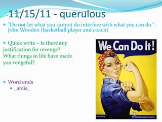 11/15/11 - querulous"Do not let what you cannot do interfere with what you can do."- John Wooden (basketball player and coach)Quick write – Is there any justification for revenge?  What things in life have made you vengeful?Word ends_ardia_