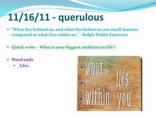 11/16/11 - querulous"What lies behind us, and what lies before us are small matters compared to what lies within us." - Ralph Waldo EmersonQuick write – What is your biggest ambition in life?Word ends_lylea_