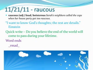 11/21/11 - raucousraucous (adj.) loud, boisterous Sarah’s neighbors called the cops when her house party got too raucous.“I want to know God’s thoughts; the rest are details.”   EinsteinQuick write – Do you believe the end of the world will come to pass during your lifetime.Word ends_rmad_