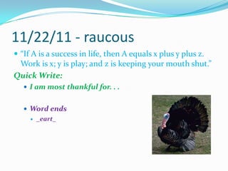 11/22/11 - raucous“If A is a success in life, then A equals x plus y plus z. Work is x; y is play; and z is keeping your mouth shut.”Quick Write:I am most thankful for. . .Word ends_eart_					