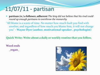 11/07/11 - partisanpartisan (n.) a follower, adherent The king did not believe that his rival could round upenough partisans to overthrow the monarchy."All blame is a waste of time. No matter how much fault you find with another, and regardless of how much you blame him, it will not change you" - Wayne Dyer (author, motivational speaker , psychologist)Quick Write: Write about a daily or weekly routine that you follow.Word ends_regan_