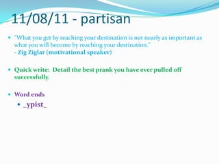 11/08/11 - partisan"What you get by reaching your destination is not nearly as important as what you will become by reaching your destination." - ZigZiglar (motivational speaker)Quick write:  Detail the best prank you have ever pulled off successfully.Word ends_ypist_