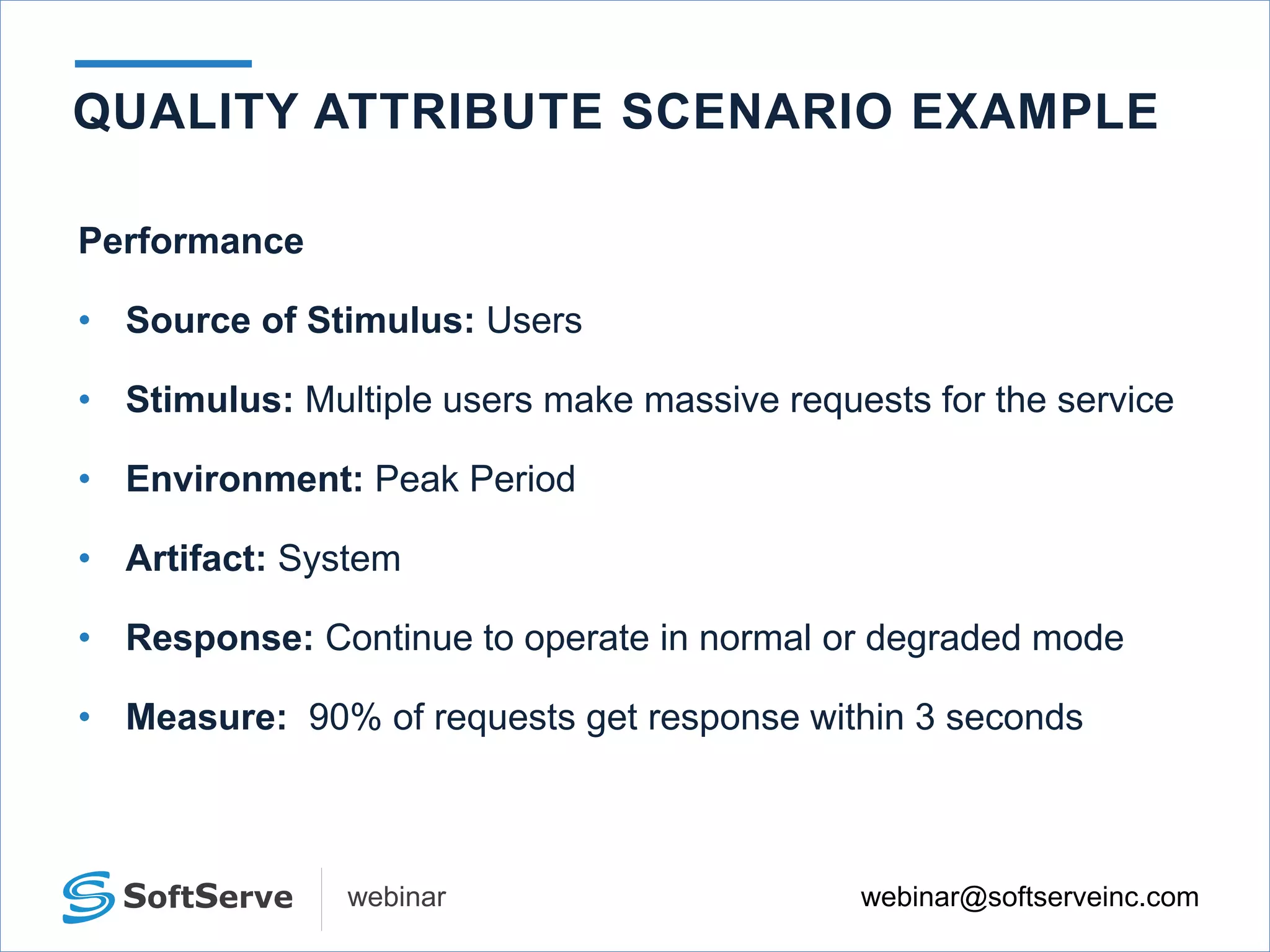 webinar@softserveinc.comwebinar
QUALITY ATTRIBUTE SCENARIO EXAMPLE
Performance
• Source of Stimulus: Users
• Stimulus: Multiple users make massive requests for the service
• Environment: Peak Period
• Artifact: System
• Response: Continue to operate in normal or degraded mode
• Measure: 90% of requests get response within 3 seconds
 