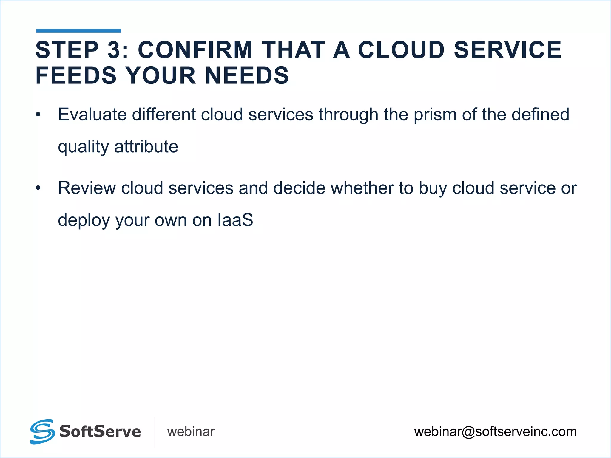 webinar@softserveinc.comwebinar
STEP 3: CONFIRM THAT A CLOUD SERVICE
FEEDS YOUR NEEDS
• Evaluate different cloud services through the prism of the defined
quality attribute
• Review cloud services and decide whether to buy cloud service or
deploy your own on IaaS
 
