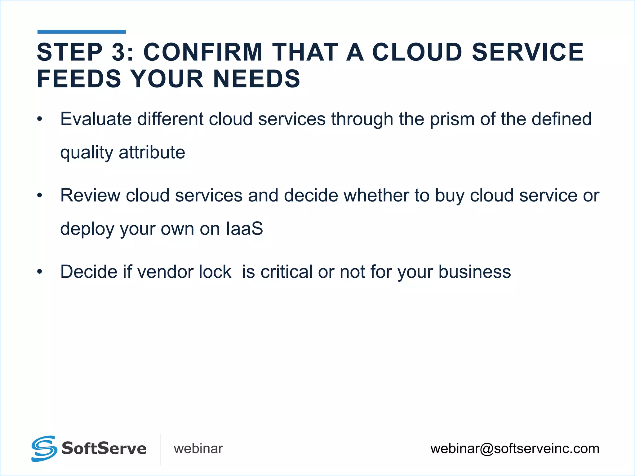webinar@softserveinc.comwebinar
• Evaluate different cloud services through the prism of the defined
quality attribute
• Review cloud services and decide whether to buy cloud service or
deploy your own on IaaS
• Decide if vendor lock is critical or not for your business
STEP 3: CONFIRM THAT A CLOUD SERVICE
FEEDS YOUR NEEDS
 