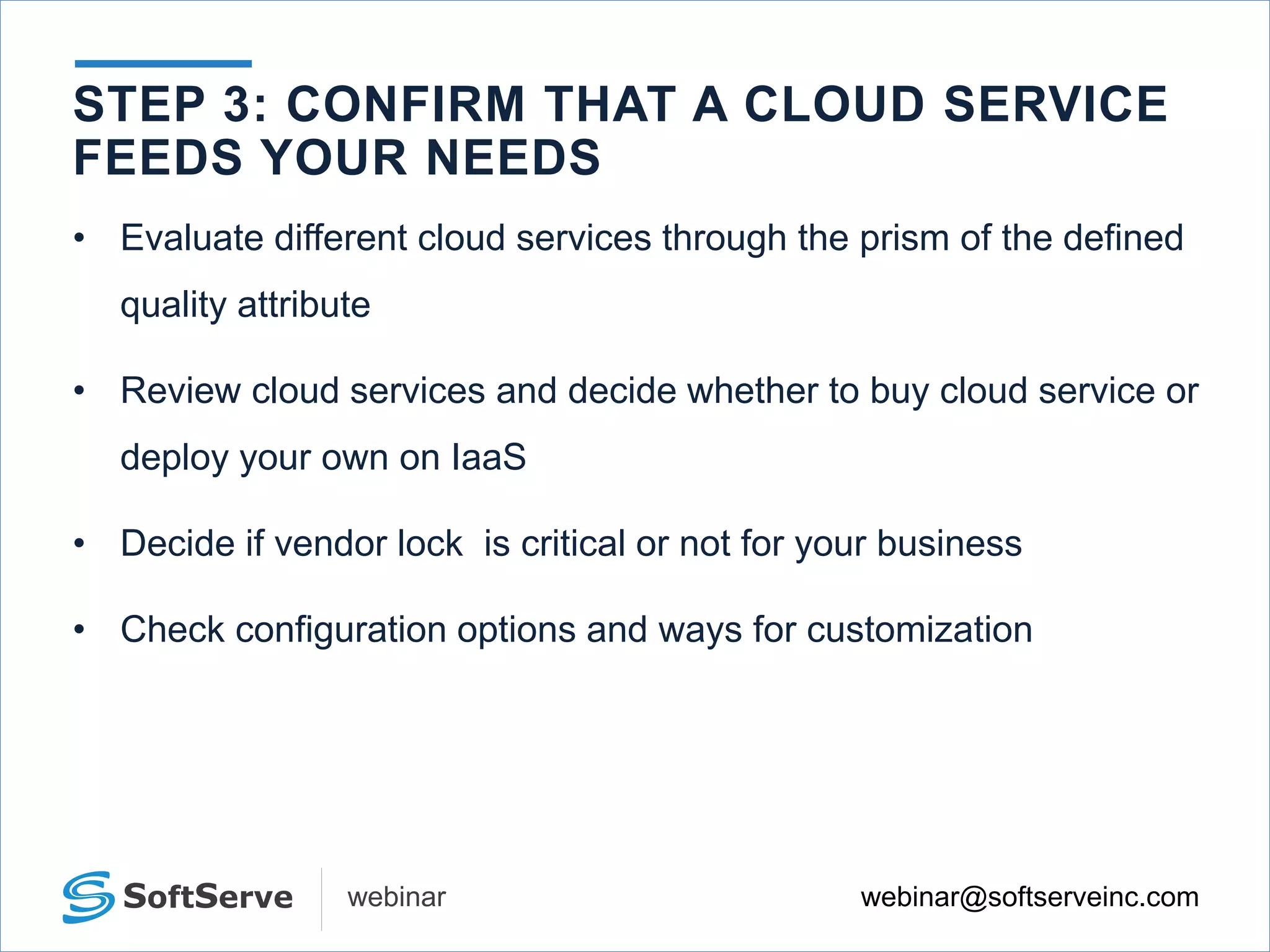 webinar@softserveinc.comwebinar
• Evaluate different cloud services through the prism of the defined
quality attribute
• Review cloud services and decide whether to buy cloud service or
deploy your own on IaaS
• Decide if vendor lock is critical or not for your business
• Check configuration options and ways for customization
STEP 3: CONFIRM THAT A CLOUD SERVICE
FEEDS YOUR NEEDS
 