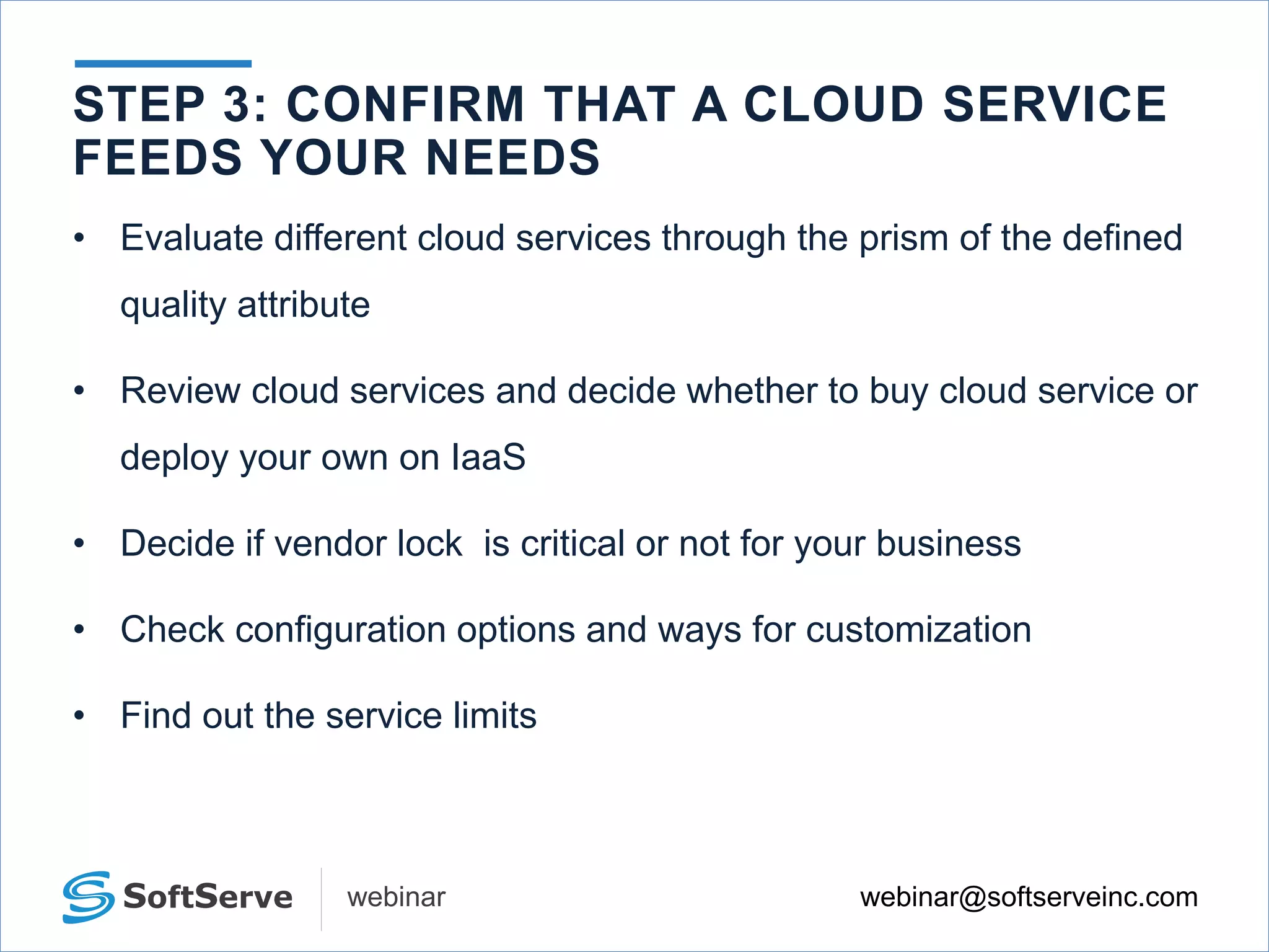 webinar@softserveinc.comwebinar
• Evaluate different cloud services through the prism of the defined
quality attribute
• Review cloud services and decide whether to buy cloud service or
deploy your own on IaaS
• Decide if vendor lock is critical or not for your business
• Check configuration options and ways for customization
• Find out the service limits
STEP 3: CONFIRM THAT A CLOUD SERVICE
FEEDS YOUR NEEDS
 