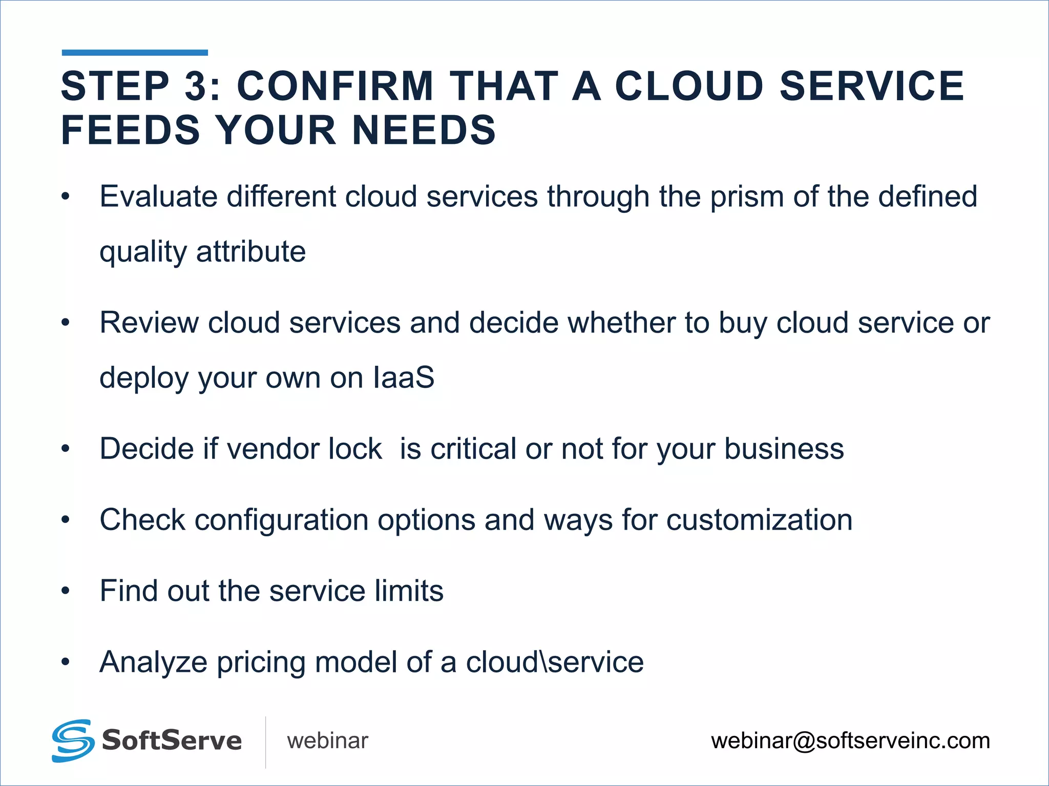 webinar@softserveinc.comwebinar
• Evaluate different cloud services through the prism of the defined
quality attribute
• Review cloud services and decide whether to buy cloud service or
deploy your own on IaaS
• Decide if vendor lock is critical or not for your business
• Check configuration options and ways for customization
• Find out the service limits
• Analyze pricing model of a cloudservice
STEP 3: CONFIRM THAT A CLOUD SERVICE
FEEDS YOUR NEEDS
 