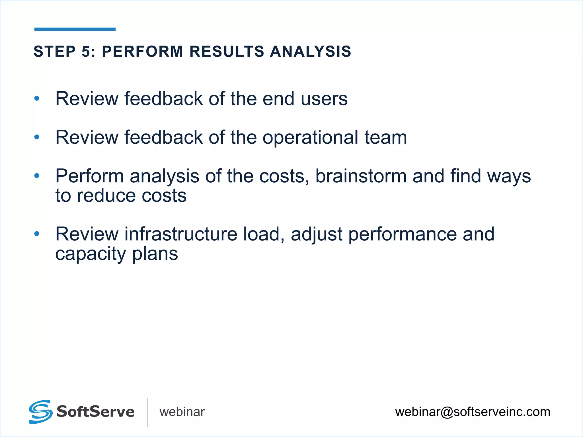 webinar@softserveinc.comwebinar
• Review feedback of the end users
• Review feedback of the operational team
• Perform analysis of the costs, brainstorm and find ways
to reduce costs
• Review infrastructure load, adjust performance and
capacity plans
STEP 5: PERFORM RESULTS ANALYSIS
 