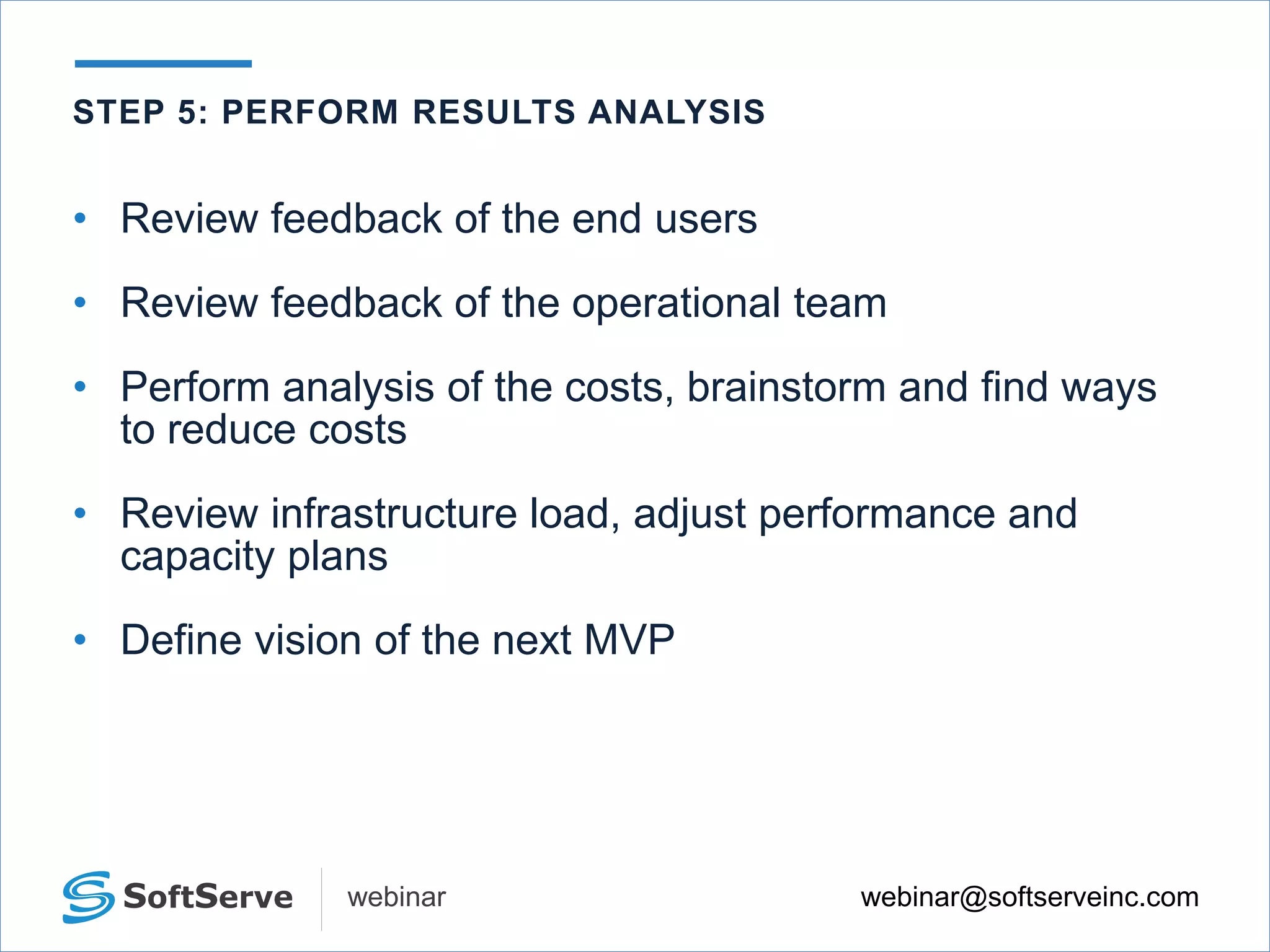 webinar@softserveinc.comwebinar
• Review feedback of the end users
• Review feedback of the operational team
• Perform analysis of the costs, brainstorm and find ways
to reduce costs
• Review infrastructure load, adjust performance and
capacity plans
• Define vision of the next MVP
STEP 5: PERFORM RESULTS ANALYSIS
 
