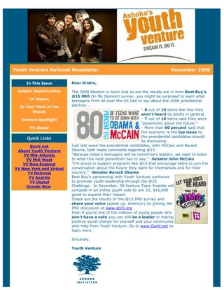 Youth Venture National Newsletter                                              November 2008

     In This Issue        Dear Kristin,

 Golden Opportunities     The 2008 Election is here! And so are the results are in from Best Buy's
                          @15 IMO (In My Opinion) survey- you might be surprised to learn what
      YV Nation           teenagers from all over the US had to say about the 2008 presidential
  In Your Neck of the     election....
                                                                 - 8 out of 10 teens feel like they
        Woods
                                                                 aren't heard by adults in general.
   Venture Spotlight                                             - 7 out of 10 teens said they were
                                                                 "pessimistic about the future."
      YV Global                                                  - More than 60 percent said that
                                                                 the economy is the top issue to
                                                                 the presidential candidates should
     Quick Links
                                                                 be discussing.
       GenV.net           Just last week the presidential candidates, John McCain and Barack
 About Youth Venture      Obama, both made comments regarding @15:
    YV Mid-Atlantic       "Because today's teenagers will be tomorrow's leaders, we need to listen
     YV Mid-West          to what this next generation has to say." -Senator John McCain
    YV New England        "I'm proud to support programs like @15 that encourage teens to join the
YV New York and Virtual   conversation about the future they want for themselves and for their
      YV National         country." -Senator Barack Obama
      YV Seattle          Best Buy's partnership with Youth Venture continues
       YV Digital         to promote youth leadership through the @15
     Donate Now           Challenge. In December, 30 Venture Team finalists will
                          compete in an online youth vote to win 15, $10,000
                          grant to expand their impact.
                          Check out the results of the @15 IMO survey and
                          share your voice (speak up, America!) by joining the
                          IMO discussion at www.at15.org
                          Even if you're one of the millions of young people who
                          don't have a vote you can still be a leader in making
                          positive social change for yourself and your community
                          with help from Youth Venture. Go to www.GenV.net to
                          learn more.

                          Sincerely,

                          Youth Venture
 