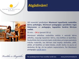 Atgādinām!



Vēl novembrī piedāvājam Montesori iepazīšanās nodarbību
bērnu psiholoģes, Montesori pedagoģijas speciālistes Ingas
Ādamsones vai pedagoģes, logopēdes Sandras Bērziņas
vadībā.
55 min. – 24 Ls (parasti 30 Ls)
Montesori attīstības nodarbību mērķis ir veicināt bērna
attīstību, vispusīgi iepazīstot bērnu, viņa dotības un īpatnības.
Nodarbībās tiek izmantots īpašs zinātniskos principos pamatots
mācību materiāls, kas bērnam dod iespēju darboties, pētīt,
atklāt, arī kļūdīties un labot kļūdas, atsākt darbu no jauna un
darboties tik ilgi, cik tas pašam nepieciešams. Par Montesori
pedagoģiju vairāk lasi>>


Par piedāvājumiem Tavai veselībai vairāk lasi:   www.premiummedical.lv
 