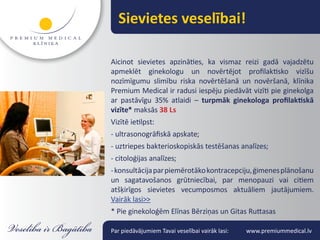 Sievietes veselībai!

Aicinot sievietes apzināties, ka vismaz reizi gadā vajadzētu
apmeklēt ginekologu un novērtējot profilaktisko vizīšu
nozīmīgumu slimību riska novērtēšanā un novēršanā, klīnika
Premium Medical ir radusi iespēju piedāvāt vizīti pie ginekolga
ar pastāvīgu 35% atlaidi – turpmāk ginekologa profilaktiskā
vizīte* maksās 38 Ls
Vizītē ietilpst:
- ultrasonogrāfiskā apskate;
- uztriepes bakterioskopiskās testēšanas analīzes;
- citoloģijas analīzes;
- konsultācija par piemērotāko kontracepciju, ģimenes plānošanu
un sagatavošanos grūtniecībai, par menopauzi vai citiem
atšķirīgos sievietes vecumposmos aktuāliem jautājumiem.
Vairāk lasi>>
* Pie ginekoloģēm Elīnas Bērziņas un Gitas Ruttasas

Par piedāvājumiem Tavai veselībai vairāk lasi:   www.premiummedical.lv
 