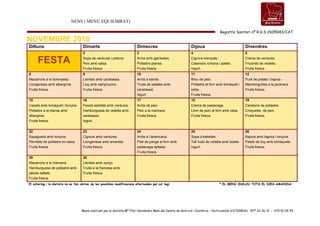 NENS ( MENÚ EQUILIBRAT)
Registre Sanitari nº R.G.S 2605043/CAT
Menú realitzat per la dietista Mª Pilar Hernández Malo del Centre de Nutrició i Dietètica – NutricomCal (CAT00836) 977 22 36 12 - 670 51 04 93
NOVEMBRE 2010
Dilluns Dimarts Dimecres Dijous Divendres
FESTA
2
Sopa de verdures i pistons.
Peix amb salsa.
Fruita fresca
3
Arròs amb gambetes.
Pollastre planxa.
Fruita fresca
4
Cigrons trempats.
Calamars romana i palets .
Iogurt.
5
Crema de verdures.
Fricandó de vedella.
Fruita fresca.
8
Macarrons a la bolonyesa.
Llonganissa amb albergínia.
Fruita fresca.
9
Llenties amb carabassa.
Lluç amb xampinyons.
Fruita fresca.
10
Arròs a banda
Truita de patates amb
carabassó,
Iogurt.
11
Brou de peix.
Pollastre al forn amb tomàquet i
ceba.
Fruita fresca.
12
Puré de patata i bajoca.
Mandonguilles a la jardinera.
Fruita fresca.
15
Llacets amb tomàquet i tonyina.
Pollastre a la planxa amb
albergínia.
Fruita fresca.
16
Fesols estofats amb verdures.
Hamburguesa de vedella amb
carabassó.
Iogurt.
17
Arròs de peix.
Peix a la marinera.
Fruita fresca.
18
Crema de pastanaga.
Llom de porc al forn amb ceba.
Fruita fresca.
19
Canelons de pollastre.
Croquetes de peix.
Fruita fresca.
22
Espaguetis amb tonyina.
Pernilets de pollastre en salsa.
Fruita fresca.
23
Cigrons amb verdures.
Llonganissa amb amanida.
Fruita fresca.
24
Arròs a l’americana.
Filet de panga al forn amb
pastanaga saltada.
Fruita fresca.
25
Sopa d’estrelles.
Tall rodó de vedella amb bolets.
Iogurt.
26
Bajoca amb bajoca i tonyina.
Palets de lluç amb tomàquets.
Fruita fresca.
29
Macarrons a la marinera.
Hamburguesa de pollastre amb
pèsols saltats.
Fruita fresca.
30
Llenties amb xoriço.
Truita a la francesa amb
Fruita fresca.
*
El càtering i la dietista no es fan càrrec de les possibles modificacions efectuades pel col·legi. * EL MENÚ INCLOU TOTS EL DIES AMANIDA.
 