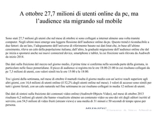 A ottobre 27,7 milioni di utenti online da pc, ma
l’audience sta migrando sul mobile
Sono stati 27,7 milioni gli utenti che nel mese di ottobre si sono collegati a internet almeno una volta tramite
computer. Negli ultimi mesi emerge una leggera flessione dell’audience online da pc. Questo trend è riconducibile a
due fattori: da un lato, l’adeguamento dell’universo di riferimento basato sui dati Istat che, in base all’ultimo
censimento, rileva un calo della popolazione italiana; dall’altro, la graduale migrazione dell’audience online che dal
pc inizia a spostarsi anche sui nuovi connected device, smartphone e tablet, la cui fruizione sarà rilevata da Audiweb
da inizio 2014.
Dai dati sulla fruizione del mezzo nel giorno medio, il prime time si conferma nella seconda parte della giornata, in
particolare nelle fasce pomeridiane. Il picco di audience si registra tra le ore 18:00-21:00 in cui risultano collegati da
pc 7,3 milioni di utenti, con valori simili tra le ore 15:00 e le 18:00.
Tra i giorni della settimana, nel mese di ottobre il martedì risulta il giorno medio con un’active reach superiore agli
altri giorni, con 14,4 milioni di utenti online (il 52,2% degli utenti online nel mese). I valori di accesso sono simili per
tutti i giorni feriali, con un calo naturale nel fine settimana in cui risultano collegati in media 12 milioni di utenti.
Dai dati di sintesi sulla fruizione dei contenuti video online (Audiweb Objects Video), nel mese di ottobre 2013
risultano 6,2 milioni gli utenti che hanno visualizzto almeno un contenuto video su uno dei siti degli editori iscritti al
servizio, con 54,5 milioni di video fruiti (stream views) e una media di 31 minuti e 50 secondi di tempo speso per
persona.

 