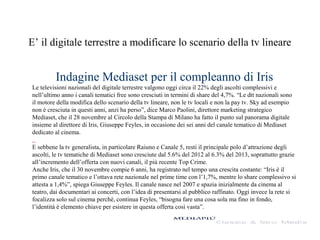 E’ il digitale terrestre a modificare lo scenario della tv lineare

Indagine Mediaset per il compleanno di Iris
Le televisioni nazionali del digitale terrestre valgono oggi circa il 22% degli ascolti complessivi e
nell’ultimo anno i canali tematici free sono cresciuti in termini di share del 4,7%. “Le dtt nazionali sono
il motore della modifica dello scenario della tv lineare, non le tv locali e non la pay tv. Sky ad esempio
non è cresciuta in questi anni, anzi ha perso”, dice Marco Paolini, direttore marketing strategico
Mediaset, che il 28 novembre al Circolo della Stampa di Milano ha fatto il punto sul panorama digitale
insieme al direttore di Iris, Giuseppe Feyles, in occasione dei sei anni del canale tematico di Mediaset
dedicato al cinema.
E sebbene la tv generalista, in particolare Raiuno e Canale 5, resti il principale polo d’attrazione degli
ascolti, le tv tematiche di Mediaset sono cresciute dal 5.6% del 2012 al 6.3% del 2013, soprattutto grazie
all’incremento dell’offerta con nuovi canali, il più recente Top Crime.
Anche Iris, che il 30 novembre compie 6 anni, ha registrato nel tempo una crescita costante: “Iris è il
primo canale tematico e l’ottava rete nazionale nel prime time con l’1,7%, mentre lo share complessivo si
attesta a 1,4%”, spiega Giuseppe Feyles. Il canale nasce nel 2007 e spazia inizialmente da cinema al
teatro, dai documentari ai concerti, con l’idea di presentarsi al pubblico raffinato. Oggi invece la rete si
focalizza solo sul cinema perchè, continua Feyles, “bisogna fare una cosa sola ma fino in fondo,
l’identità è elemento chiave per esistere in questa offerta così vasta”.

 